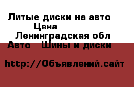 Литые диски на авто  › Цена ­ 10 000 - Ленинградская обл. Авто » Шины и диски   